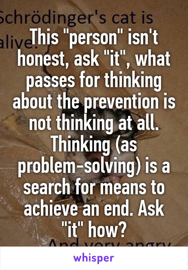 This "person" isn't honest, ask "it", what passes for thinking about the prevention is not thinking at all. Thinking (as problem-solving) is a search for means to achieve an end. Ask "it" how?