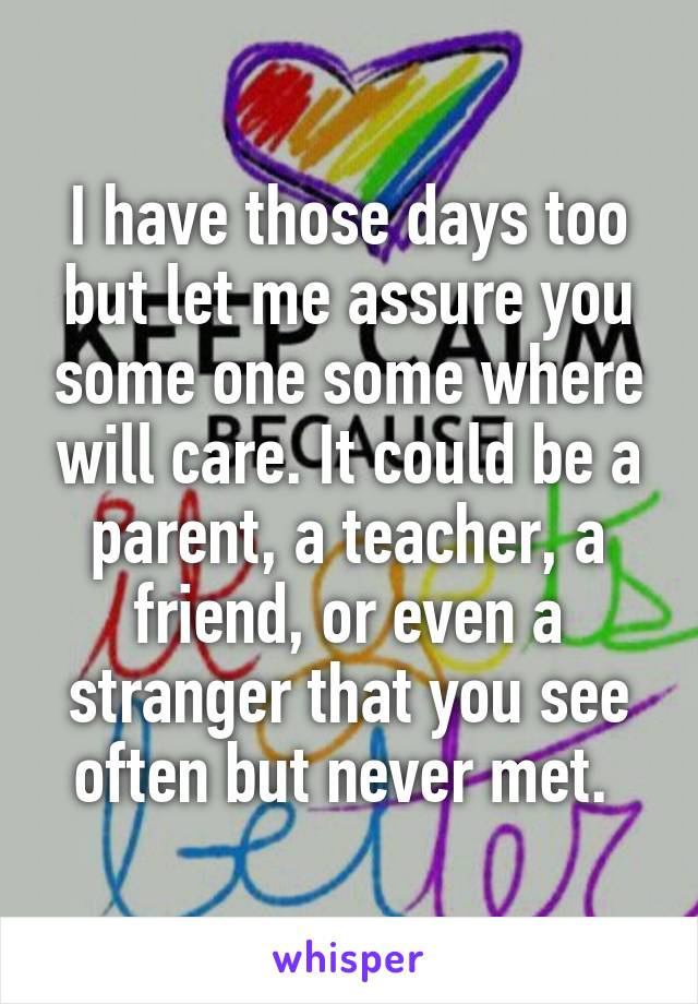 I have those days too but let me assure you some one some where will care. It could be a parent, a teacher, a friend, or even a stranger that you see often but never met. 