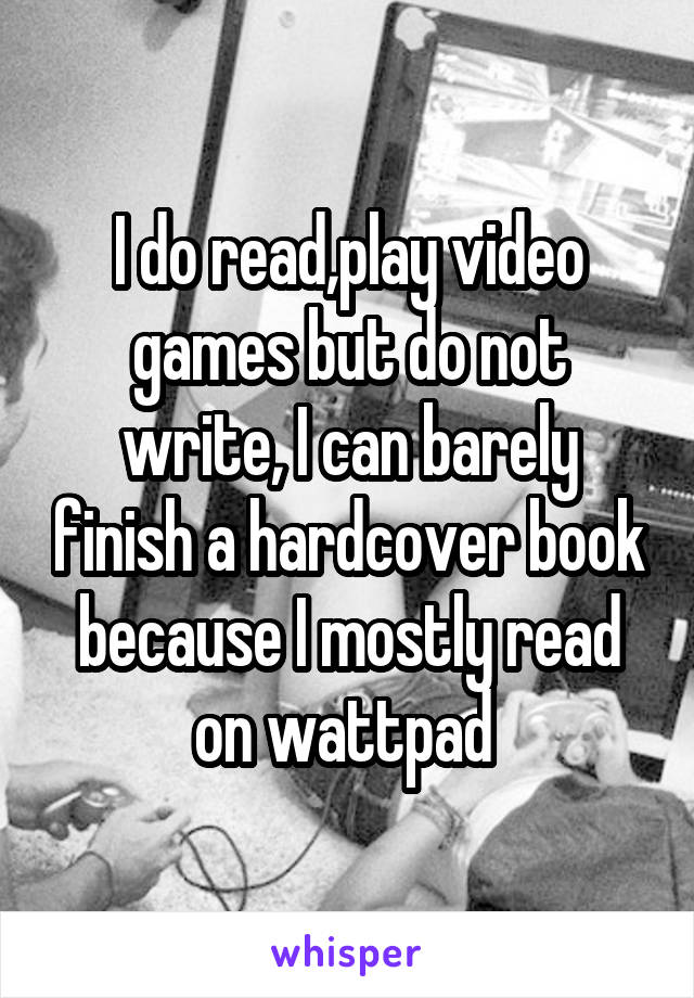I do read,play video games but do not write, I can barely finish a hardcover book because I mostly read on wattpad 