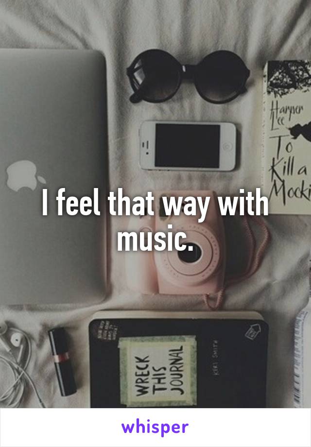 I feel that way with music.