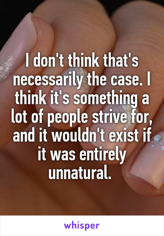 I don't think that's necessarily the case. I think it's something a lot of people strive for, and it wouldn't exist if it was entirely unnatural. 