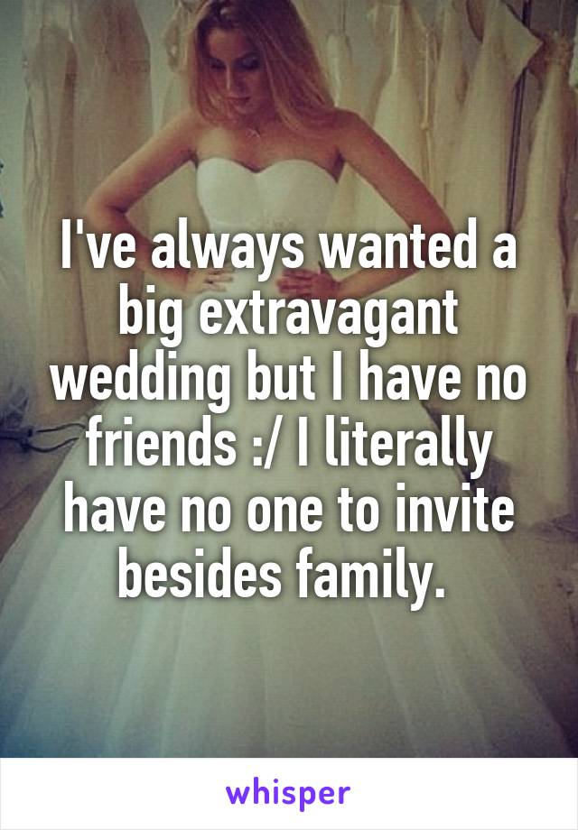 I've always wanted a big extravagant wedding but I have no friends :/ I literally have no one to invite besides family. 