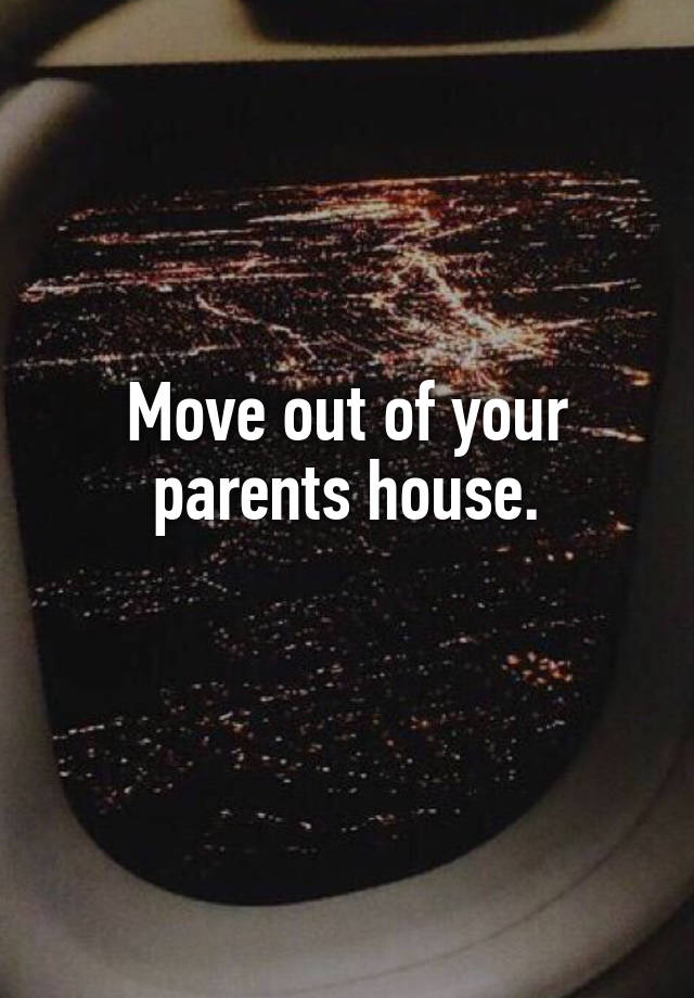 Move out of your parents house.