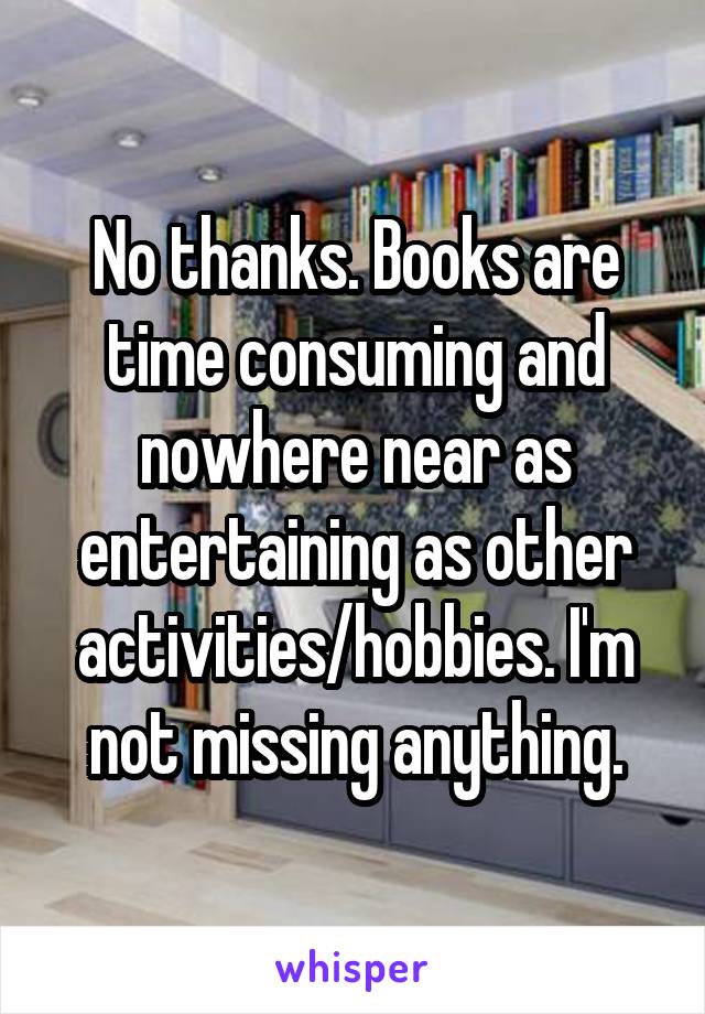 No thanks. Books are time consuming and nowhere near as entertaining as other activities/hobbies. I'm not missing anything.