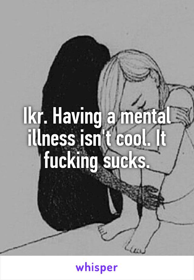 Ikr. Having a mental illness isn't cool. It fucking sucks.