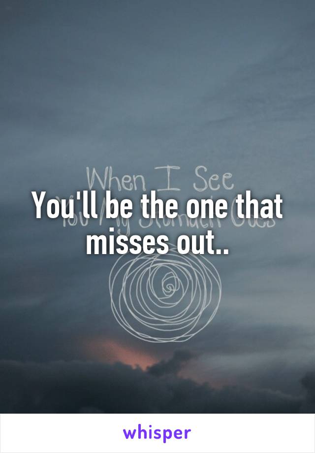 You'll be the one that misses out..