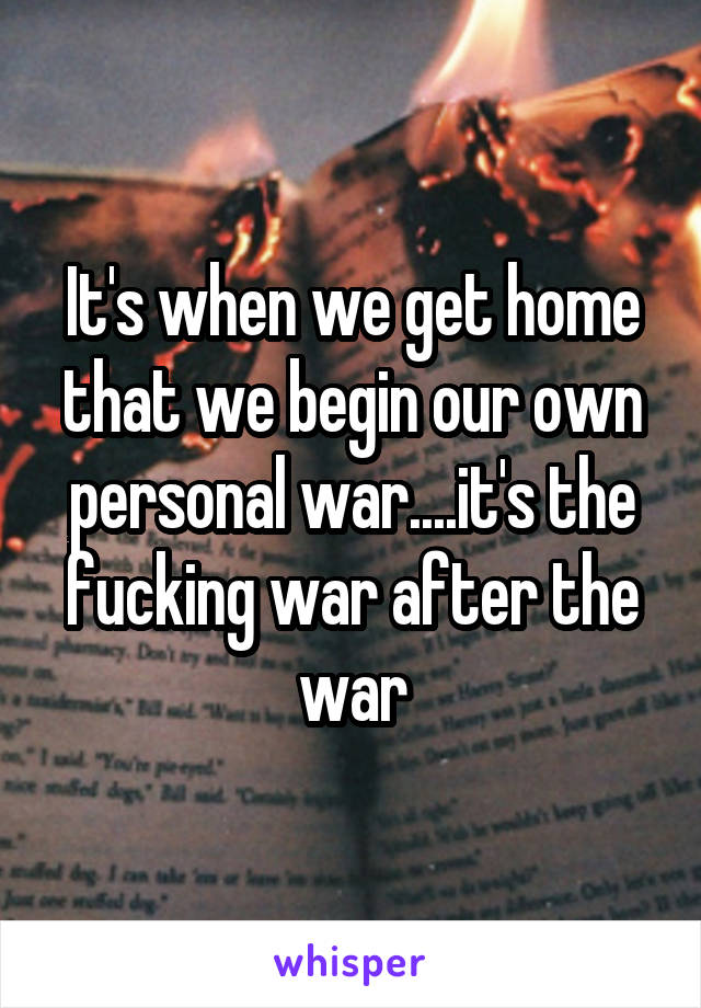 It's when we get home that we begin our own personal war....it's the fucking war after the war