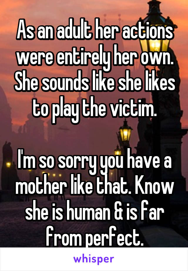 As an adult her actions were entirely her own. She sounds like she likes to play the victim.

I'm so sorry you have a mother like that. Know she is human & is far from perfect.