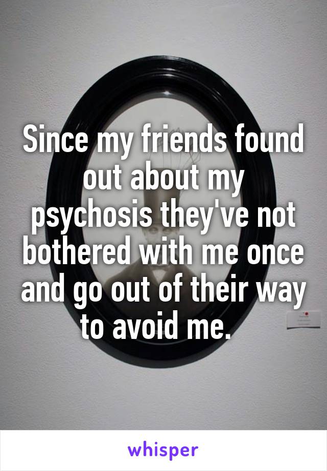 Since my friends found out about my psychosis they've not bothered with me once and go out of their way to avoid me.  