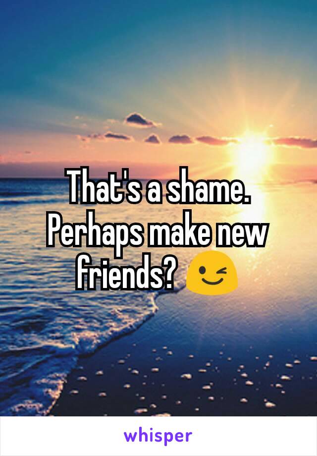 That's a shame. Perhaps make new friends? 😉