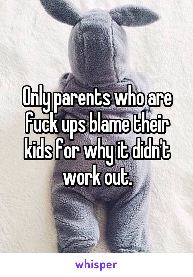 Only parents who are fuck ups blame their kids for why it didn't work out.