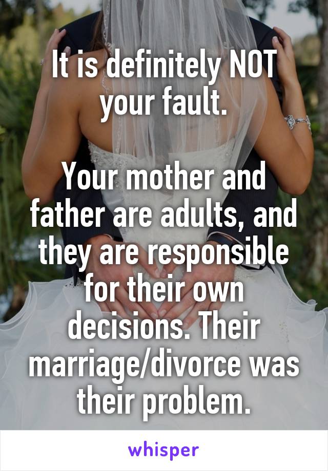 It is definitely NOT your fault.

Your mother and father are adults, and they are responsible for their own decisions. Their marriage/divorce was their problem.