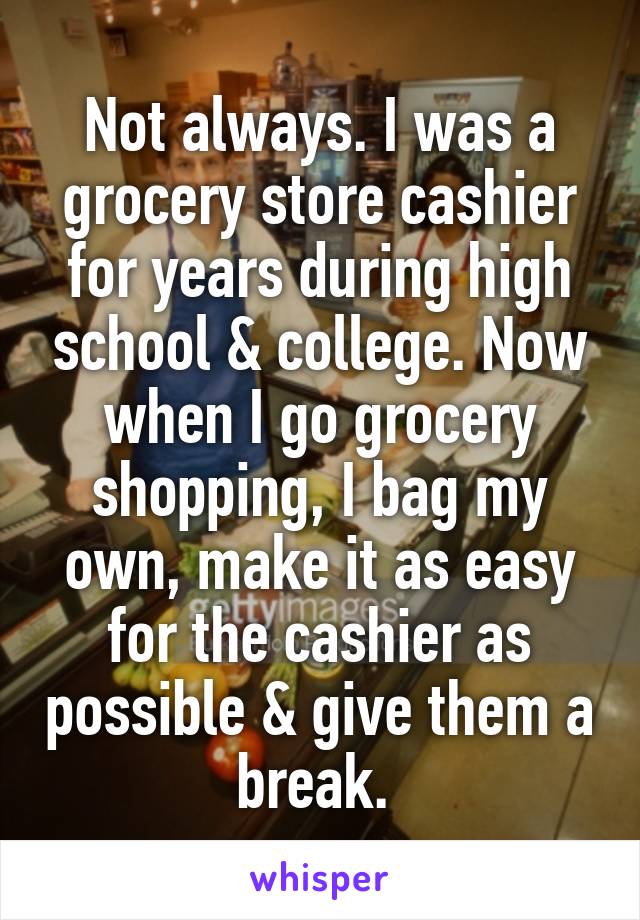 Not always. I was a grocery store cashier for years during high school & college. Now when I go grocery shopping, I bag my own, make it as easy for the cashier as possible & give them a break. 