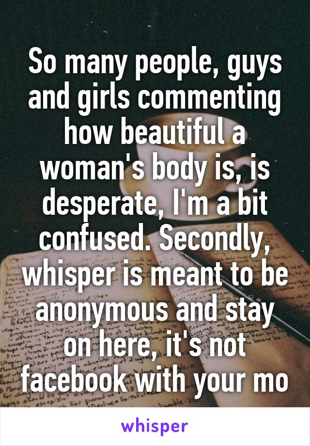 So many people, guys and girls commenting how beautiful a woman's body is, is desperate, I'm a bit confused. Secondly, whisper is meant to be anonymous and stay on here, it's not facebook with your mo