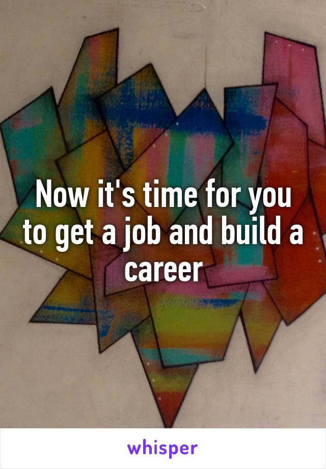 Now it's time for you to get a job and build a career