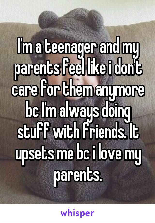 I'm a teenager and my parents feel like i don't care for them anymore bc I'm always doing stuff with friends. It upsets me bc i love my parents.