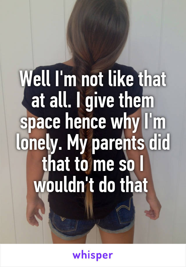 Well I'm not like that at all. I give them space hence why I'm lonely. My parents did that to me so I wouldn't do that 