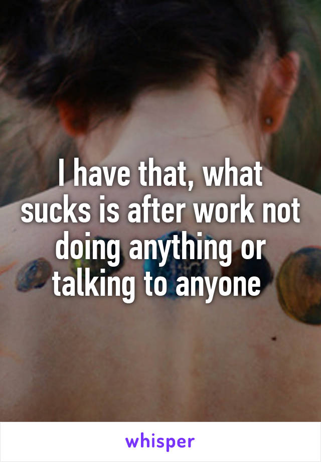 I have that, what sucks is after work not doing anything or talking to anyone 