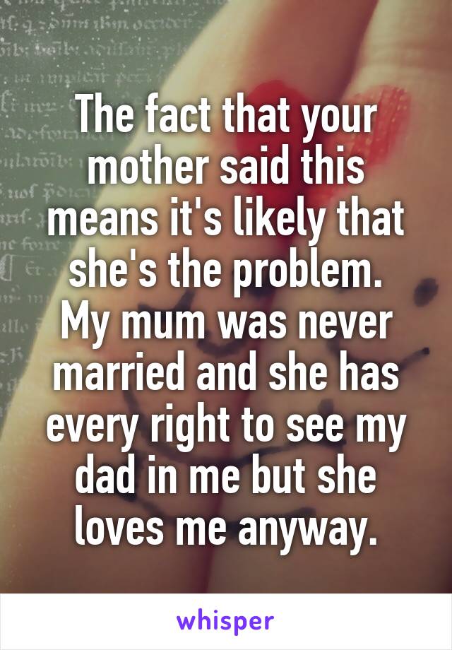 The fact that your mother said this means it's likely that she's the problem.
My mum was never married and she has every right to see my dad in me but she loves me anyway.