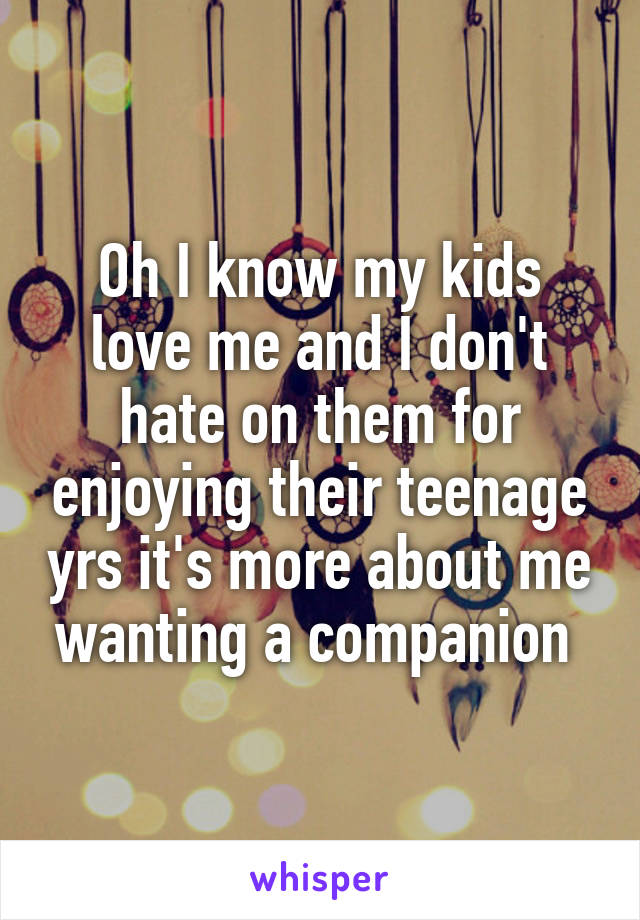 Oh I know my kids love me and I don't hate on them for enjoying their teenage yrs it's more about me wanting a companion 