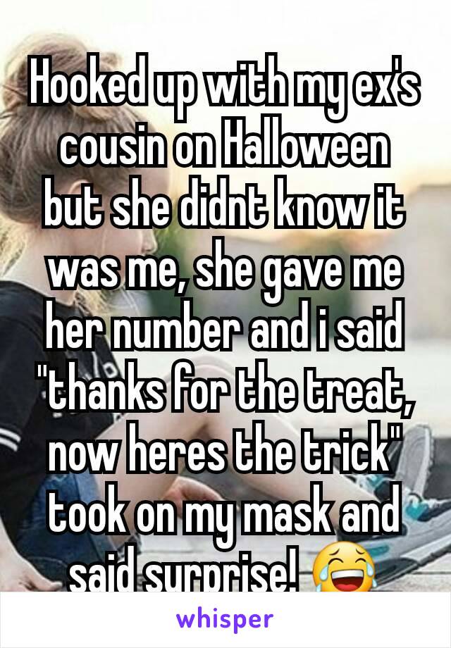 Hooked up with my ex's cousin on Halloween but she didnt know it was me, she gave me her number and i said "thanks for the treat, now heres the trick" took on my mask and said surprise! 😂