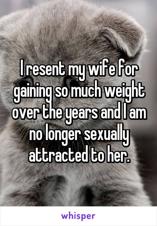I resent my wife for gaining so much weight over the years and I am no longer sexually attracted to her.