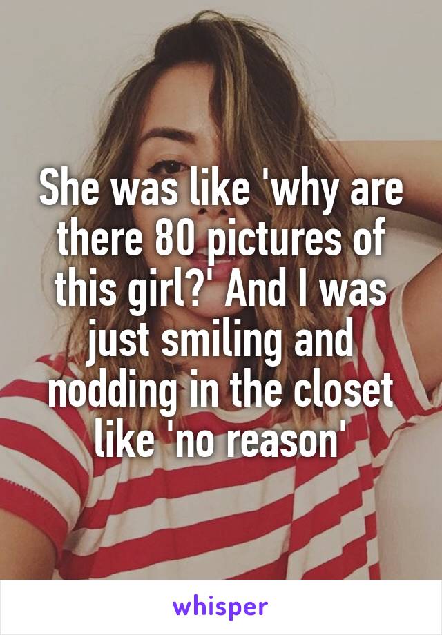 She was like 'why are there 80 pictures of this girl?' And I was just smiling and nodding in the closet like 'no reason'