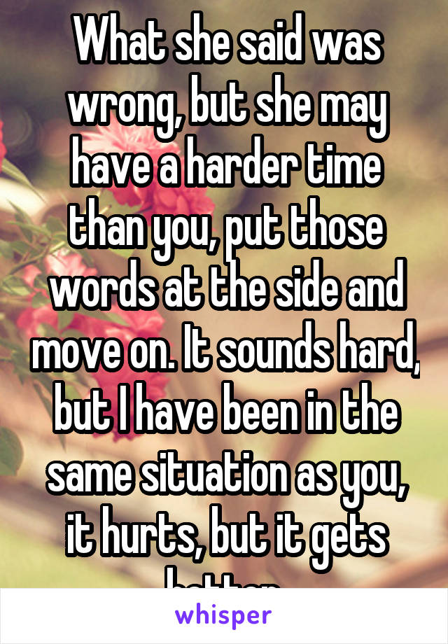 What she said was wrong, but she may have a harder time than you, put those words at the side and move on. It sounds hard, but I have been in the same situation as you, it hurts, but it gets better.