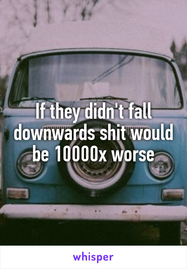 If they didn't fall downwards shit would be 10000x worse