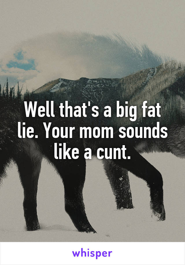 Well that's a big fat lie. Your mom sounds like a cunt.