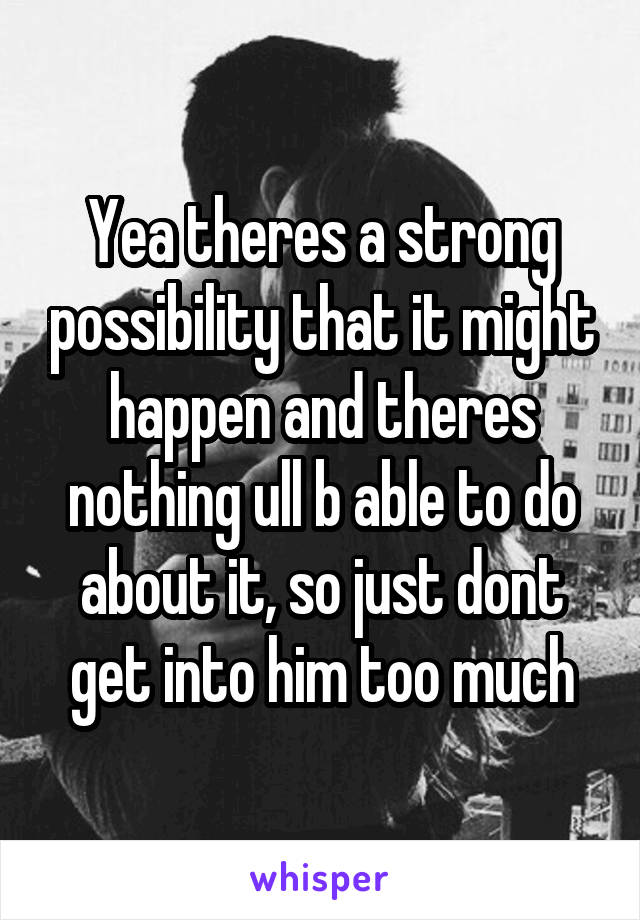 Yea theres a strong possibility that it might happen and theres nothing ull b able to do about it, so just dont get into him too much