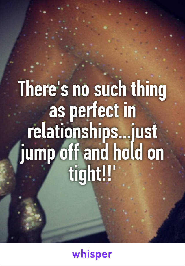 There's no such thing as perfect in relationships...just jump off and hold on tight!!'