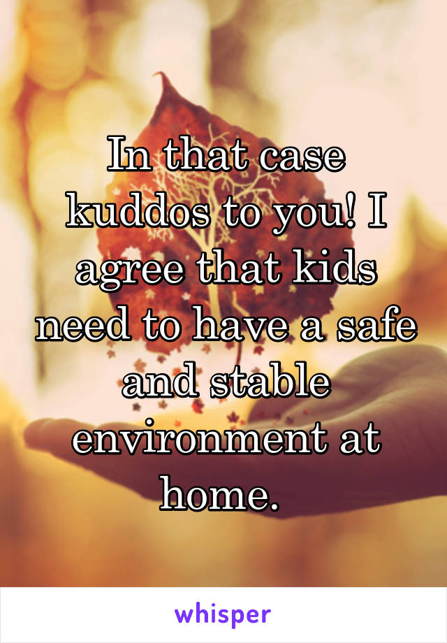 In that case kuddos to you! I agree that kids need to have a safe and stable environment at home. 