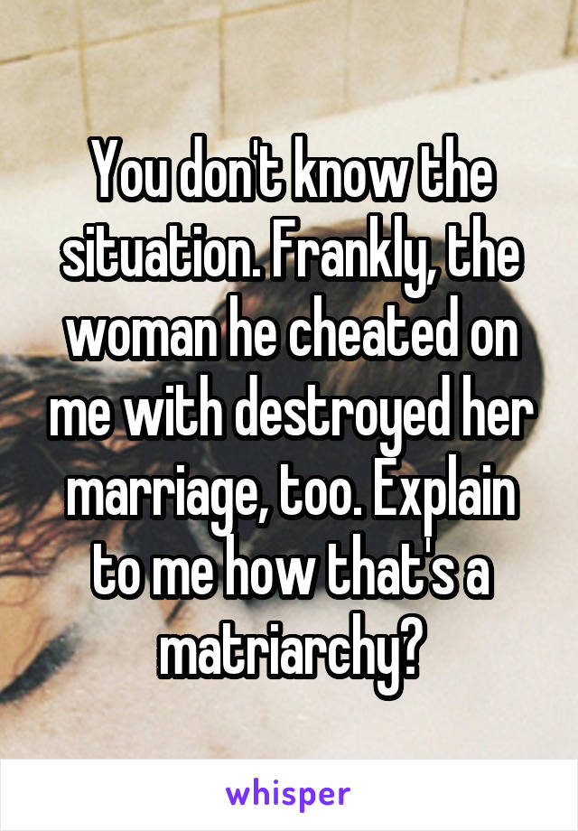 You don't know the situation. Frankly, the woman he cheated on me with destroyed her marriage, too. Explain to me how that's a matriarchy?