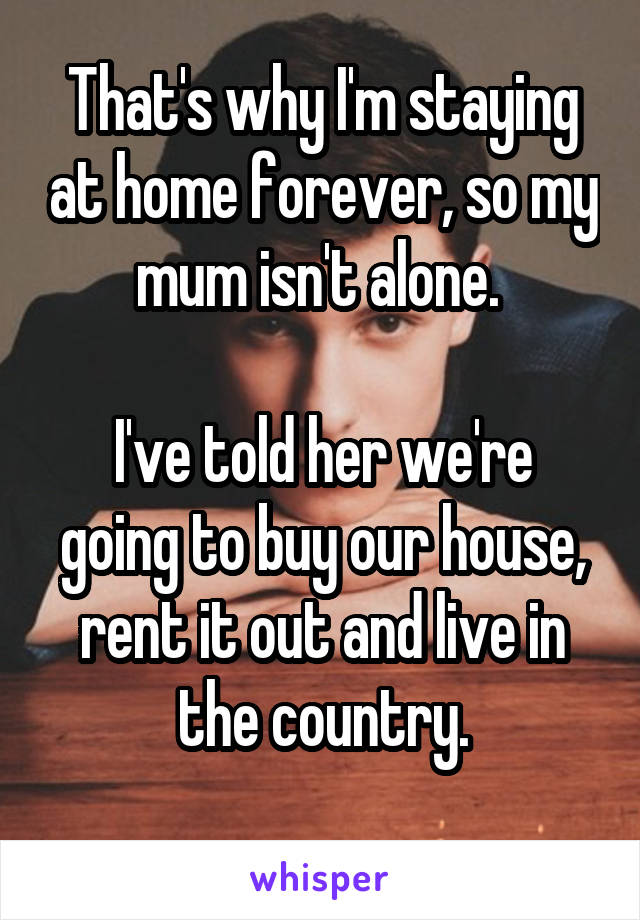 That's why I'm staying at home forever, so my mum isn't alone. 

I've told her we're going to buy our house, rent it out and live in the country.
