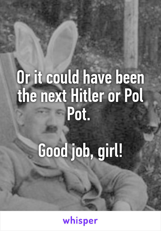 Or it could have been the next Hitler or Pol Pot. 

Good job, girl!