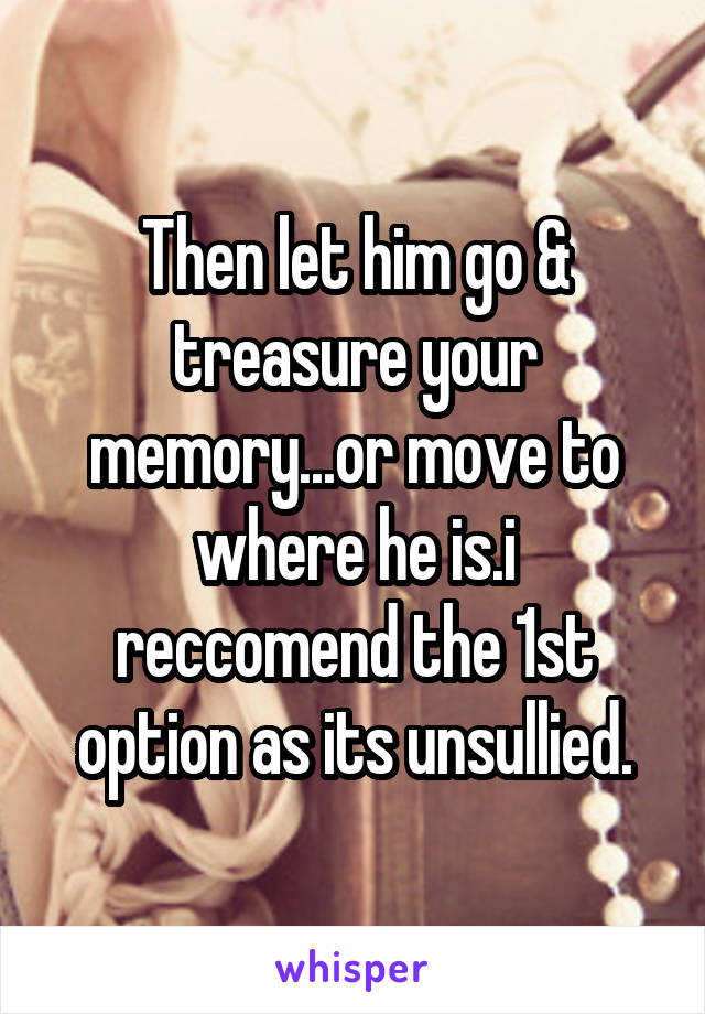 Then let him go & treasure your memory...or move to where he is.i reccomend the 1st option as its unsullied.