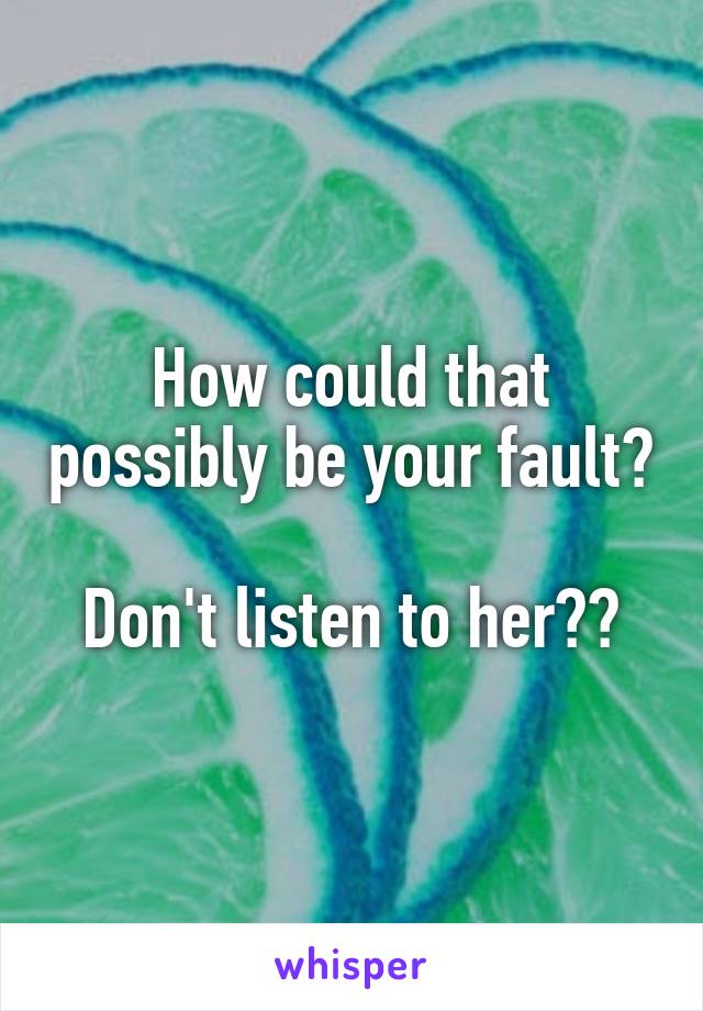 How could that possibly be your fault?

Don't listen to her❤️