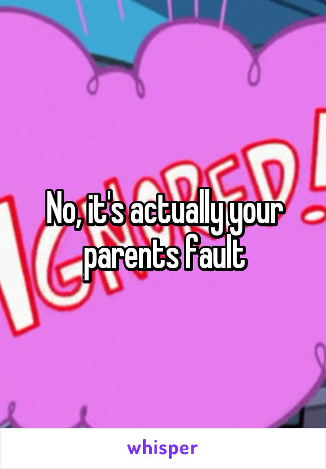 No, it's actually your parents fault