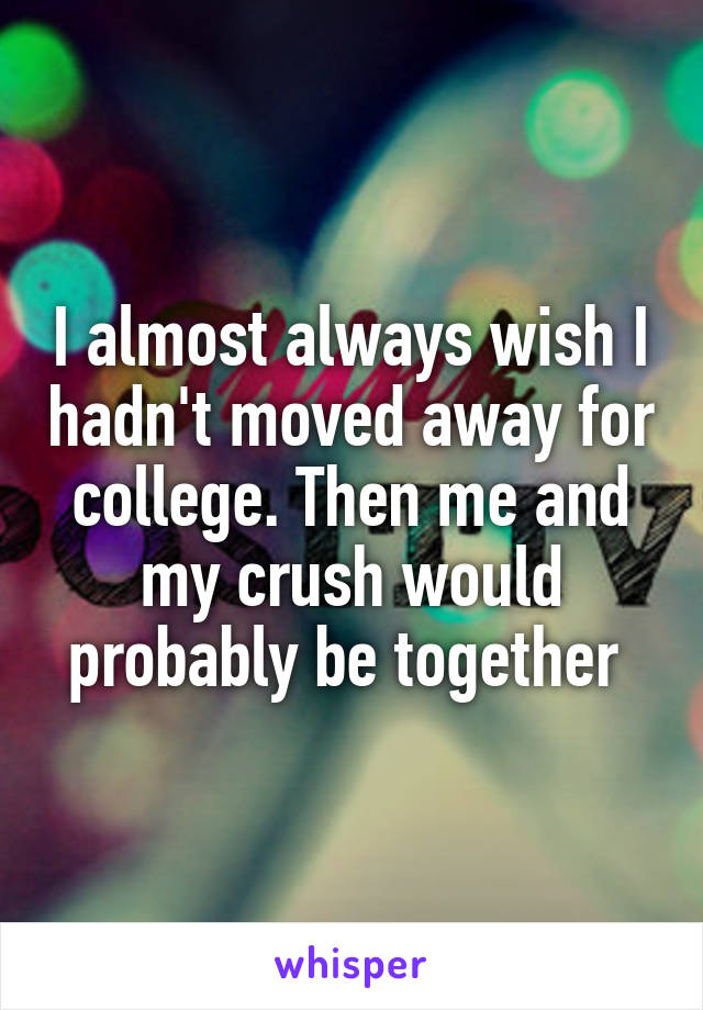 I almost always wish I hadn't moved away for college. Then me and my crush would probably be together 