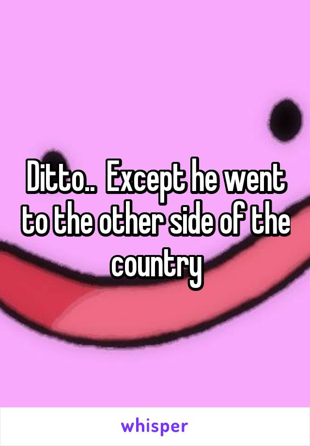 Ditto..  Except he went to the other side of the country