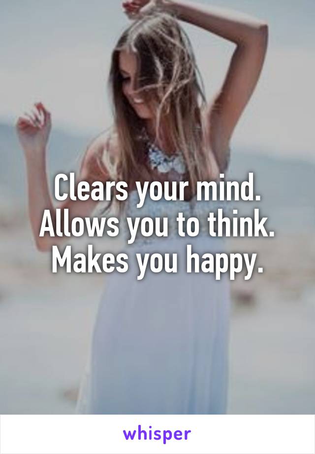 Clears your mind. Allows you to think. Makes you happy.