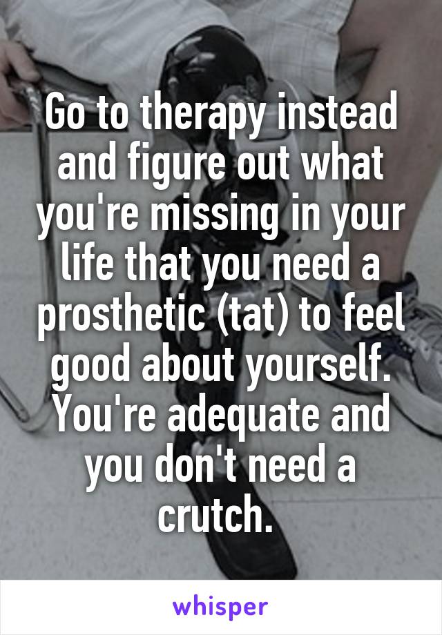 Go to therapy instead and figure out what you're missing in your life that you need a prosthetic (tat) to feel good about yourself. You're adequate and you don't need a crutch. 