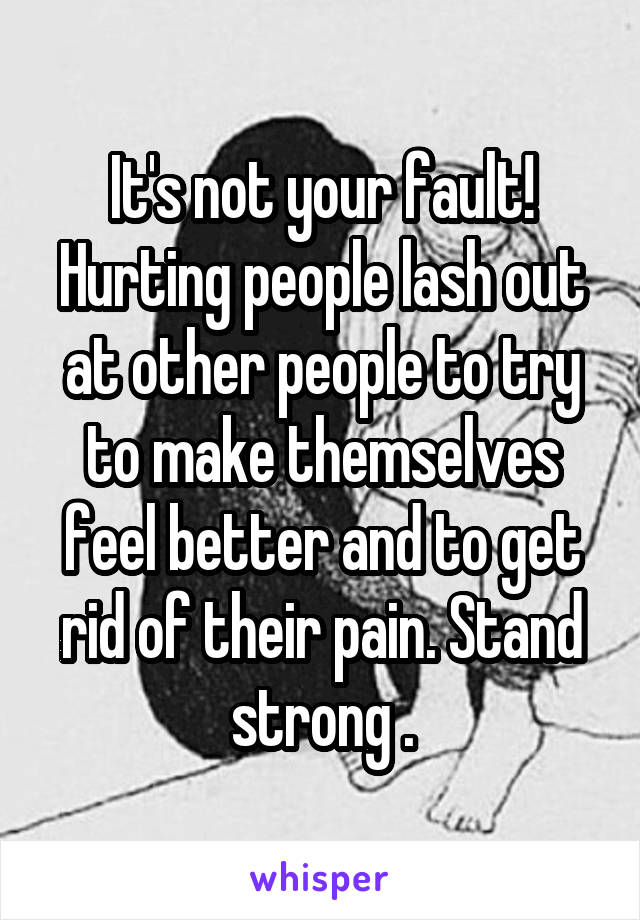 It's not your fault! Hurting people lash out at other people to try to make themselves feel better and to get rid of their pain. Stand strong .