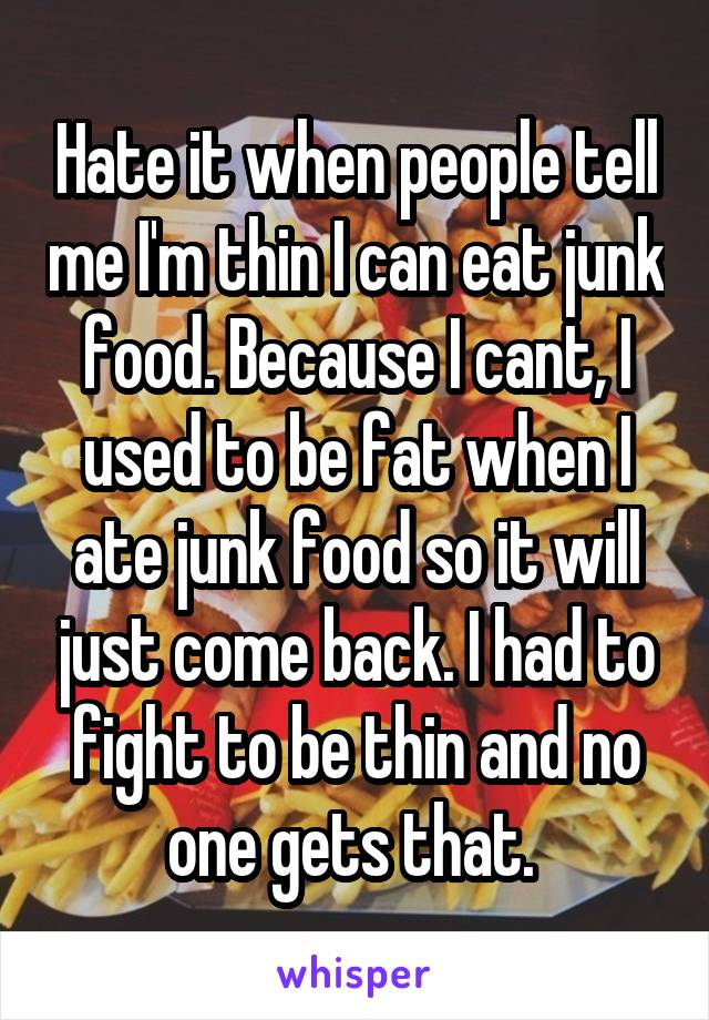 Hate it when people tell me I'm thin I can eat junk food. Because I cant, I used to be fat when I ate junk food so it will just come back. I had to fight to be thin and no one gets that. 