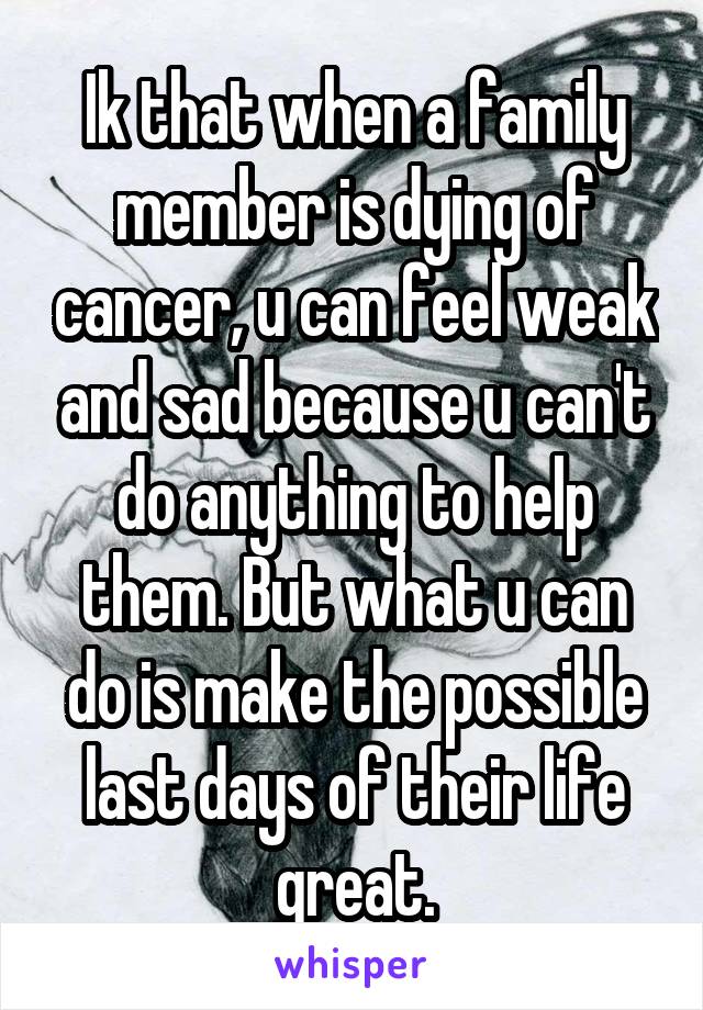 Ik that when a family member is dying of cancer, u can feel weak and sad because u can't do anything to help them. But what u can do is make the possible last days of their life great.