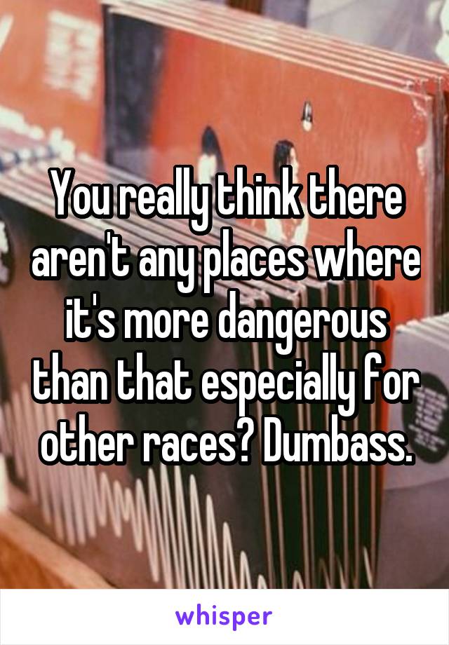 You really think there aren't any places where it's more dangerous than that especially for other races? Dumbass.