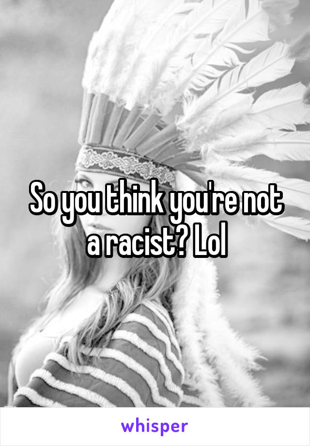 So you think you're not a racist? Lol