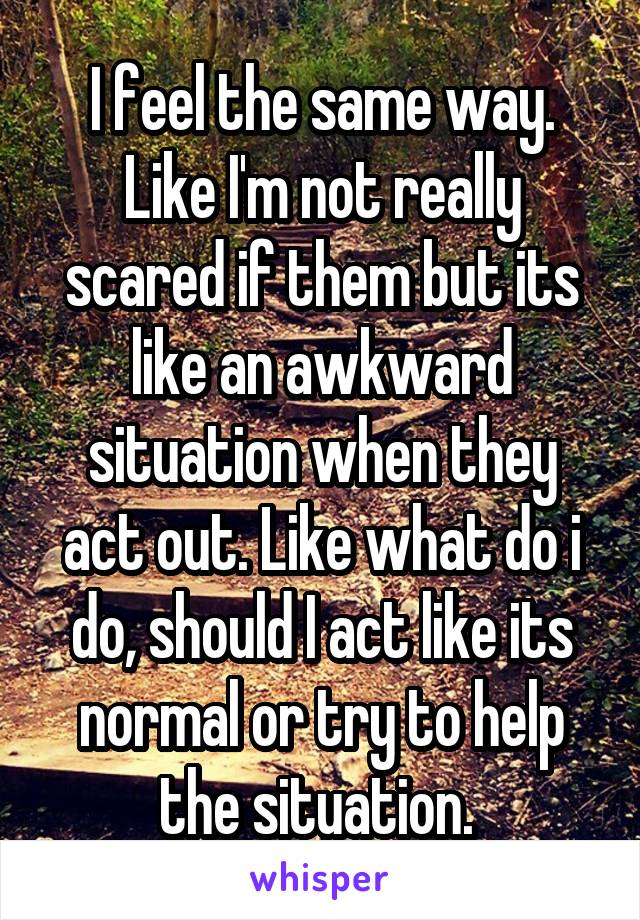 I feel the same way. Like I'm not really scared if them but its like an awkward situation when they act out. Like what do i do, should I act like its normal or try to help the situation. 