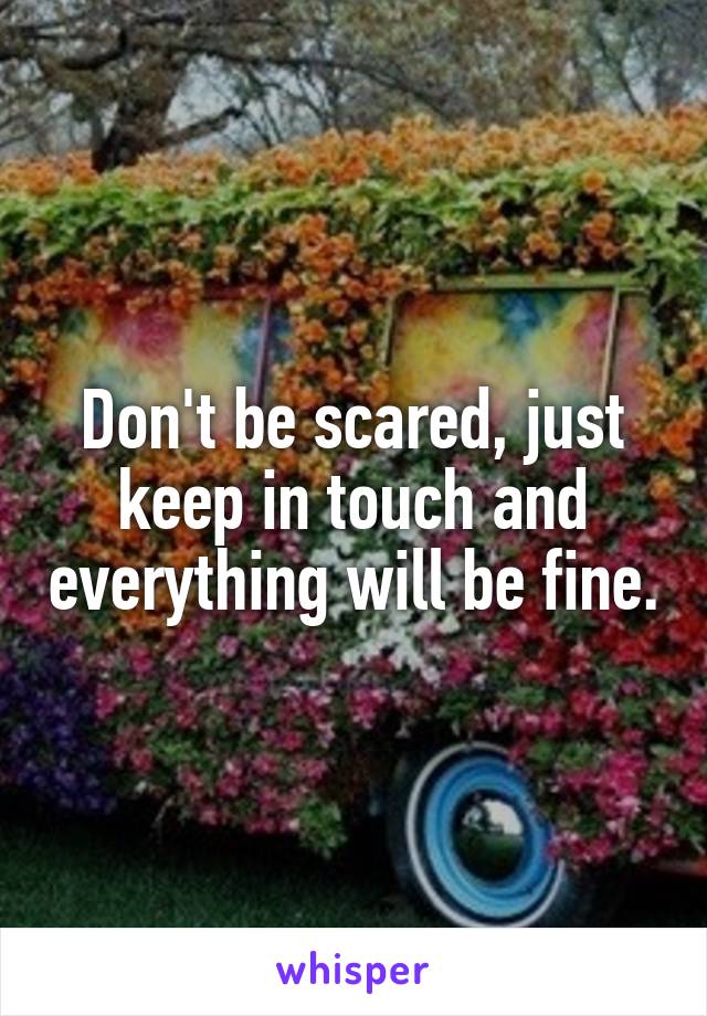 Don't be scared, just keep in touch and everything will be fine.